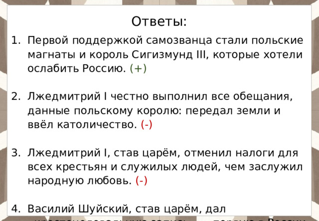 Ответы: Первой поддержкой самозванца стали польские магнаты и король Сигизмунд III, которые хотели ослабить Россию. (+) Лжедмитрий I честно выполнил все обещания, данные польскому королю: передал земли и ввёл католичество. (-) Лжедмитрий I, став царём, отменил налоги для всех крестьян и служилых людей, чем заслужил народную любовь. (-) Василий Шуйский, став царём, дал «крестоцеловальную запись» — первую в России присягу, ограничивающую власть монарха. (+) 