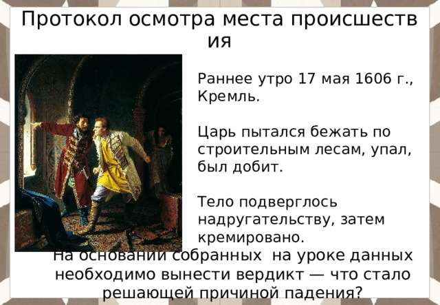Протокол осмотра места происшествия Раннее утро 17 мая 1606 г., Кремль. Царь пытался бежать по строительным лесам, упал, был добит. Тело подверглось надругательству, затем кремировано. На основании собранных на уроке данных необходимо вынести вердикт — что стало решающей причиной падения? 