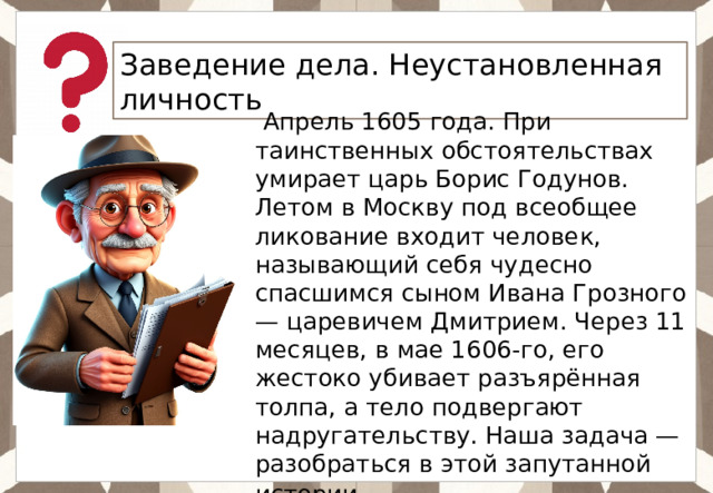 Заведение дела. Неустановленная личность  Апрель 1605 года. При таинственных обстоятельствах умирает царь Борис Годунов. Летом в Москву под всеобщее ликование входит человек, называющий себя чудесно спасшимся сыном Ивана Грозного — царевичем Дмитрием. Через 11 месяцев, в мае 1606-го, его жестоко убивает разъярённая толпа, а тело подвергают надругательству. Наша задача — разобраться в этой запутанной истории.  