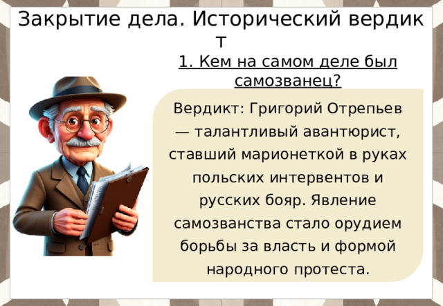Закрытие дела. Исторический вердикт 1. Кем на самом деле был самозванец?  Вердикт: Григорий Отрепьев — талантливый авантюрист, ставший марионеткой в руках польских интервентов и русских бояр. Явление самозванства стало орудием борьбы за власть и формой народного протеста. 