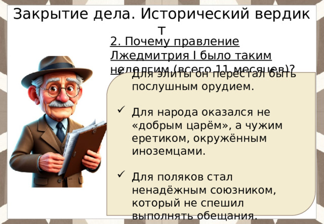 Закрытие дела. Исторический вердикт 2. Почему правление Лжедмитрия I было таким недолгим (всего 11 месяцев)? Для элиты он перестал быть послушным орудием. Для народа оказался не «добрым царём», а чужим еретиком, окружённым иноземцами. Для поляков стал ненадёжным союзником, который не спешил выполнять обещания. 