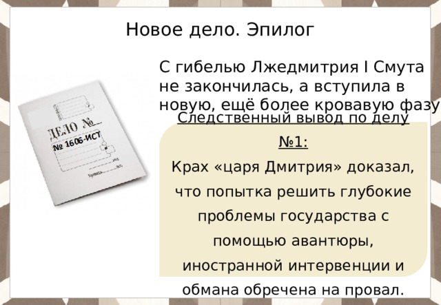 Новое дело. Эпилог С гибелью Лжедмитрия I Смута не закончилась, а вступила в новую, ещё более кровавую фазу. Следственный вывод по делу №1: Крах «царя Дмитрия» доказал, что попытка решить глубокие проблемы государства с помощью авантюры, иностранной интервенции и обмана обречена на провал. 