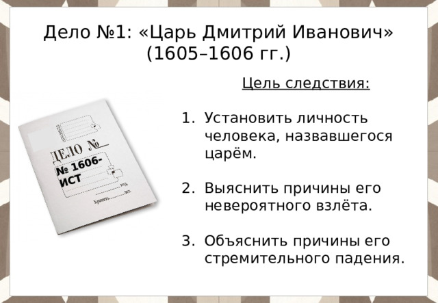 № 1606-ИСТ Дело №1: «Царь Дмитрий Иванович» (1605–1606 гг.) Цель следствия: Установить личность человека, назвавшегося царём. Выяснить причины его невероятного взлёта. Объяснить причины его стремительного падения. 