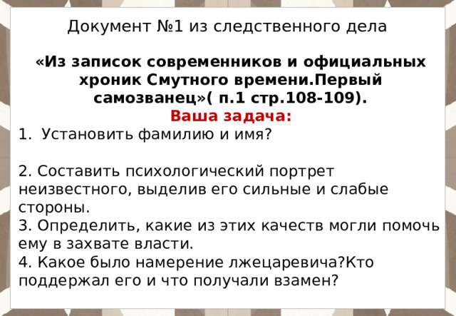  Документ №1 из следственного дела «Из записок современников и официальных хроник Смутного времени.Первый самозванец»( п.1 стр.108-109). Ваша задача: Установить фамилию и имя?  2. Составить психологический портрет неизвестного, выделив его сильные и слабые стороны. 3. Определить, какие из этих качеств могли помочь ему в захвате власти. 4. Какое было намерение лжецаревича?Кто поддержал его и что получали взамен? 