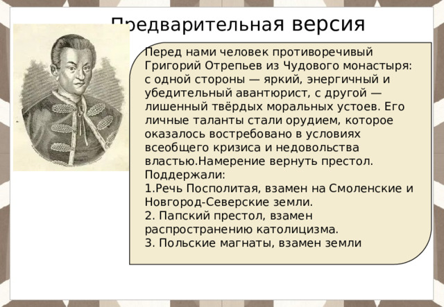 Ответ: Предварительна я версия Перед нами человек противоречивый Григорий Отрепьев из Чудового монастыря: с одной стороны — яркий, энергичный и убедительный авантюрист, с другой — лишенный твёрдых моральных устоев. Его личные таланты стали орудием, которое оказалось востребовано в условиях всеобщего кризиса и недовольства властью.Намерение вернуть престол. Поддержали: 1.Речь Посполитая, взамен на Смоленские и Новгород-Северские земли. 2. Папский престол, взамен распространению католицизма. 3. Польские магнаты, взамен земли 