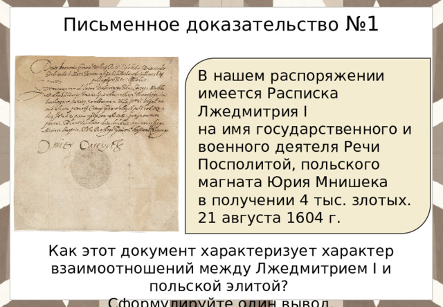  Письменное доказательство №1 В нашем распоряжении имеется Расписка Лжедмитрия I на имя государственного и военного деятеля Речи Посполитой, польского магната Юрия Мнишека в получении 4 тыс. злотых. 21 августа 1604 г. Как этот документ характеризует характер взаимоотношений между Лжедмитрием I и польской элитой? Сформулируйте один вывод. 