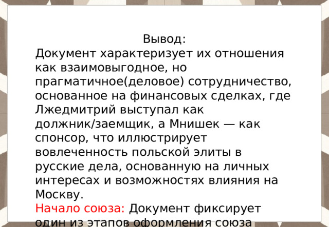 Вывод: Документ характеризует их отношения как взаимовыгодное, но прагматичное(деловое) сотрудничество, основанное на финансовых сделках, где Лжедмитрий выступал как должник/заемщик, а Мнишек — как спонсор, что иллюстрирует вовлеченность польской элиты в русские дела, основанную на личных интересах и возможностях влияния на Москву. Начало союза: Документ фиксирует один из этапов оформления союза между Лжедмитрием и частью польской элиты, который привел к его вторжению в Россию. 
