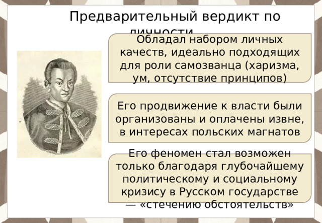 Ответ: Предварительный вердикт по личности Обладал набором личных качеств, идеально подходящих для роли самозванца (харизма, ум, отсутствие принципов) Его продвижение к власти были организованы и оплачены извне, в интересах польских магнатов Его феномен стал возможен только благодаря глубочайшему политическому и социальному кризису в Русском государстве — «стечению обстоятельств» 