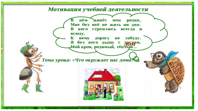 Мотивация учебной деятельности В нём живёт моя родня,   Мне без неё не жить ни дня.   В него стремлюсь всегда и всюду,   К нему дорогу не забуду.   Я без него дышу с трудом,   Мой кров, родимый, тёплый... ДОМ Тема урока: «Что окружает нас дома?» 