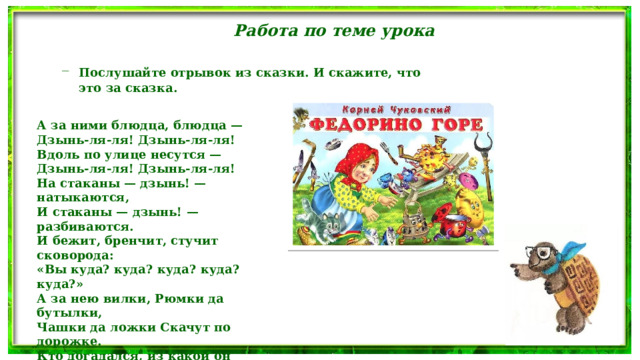 Работа по теме урока Послушайте отрывок из сказки. И скажите, что это за сказка. Послушайте отрывок из сказки. И скажите, что это за сказка. А за ними блюдца, блюдца — Дзынь-ля-ля! Дзынь-ля-ля! Вдоль по улице несутся — Дзынь-ля-ля! Дзынь-ля-ля! На стаканы — дзынь! — натыкаются, И стаканы — дзынь! — разбиваются. И бежит, бренчит, стучит сковорода: «Вы куда? куда? куда? куда? куда?» А за нею вилки, Рюмки да бутылки, Чашки да ложки Скачут по дорожке. Кто догадался, из какой он сказки? 
