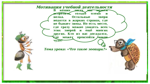 Мотивация учебной деятельности В наших лесах мы можем встретить только оленя и волка. Остальные звери водятся в жарких странах, где не бывает зимы. Но есть место, где сразу можно увидеть всех этих зверей и ещё многих других. Кто из вас догадался, где может произойти такое чудо? Тема урока: «Что такое зоопарк?» 