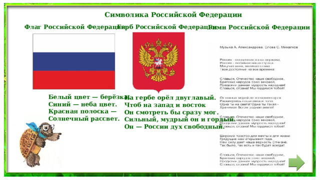 Символика Российской Федерации Герб Российской Федерации  Флаг Российской Федерации Гимн Российской Федерации Белый цвет — берёзка. Синий — неба цвет. Красная полоска — Солнечный рассвет. На гербе орёл двуглавый. Чтоб на запад и восток Он смотреть бы сразу мог. Сильный, мудрый он и гордый. Он — России дух свободный. 