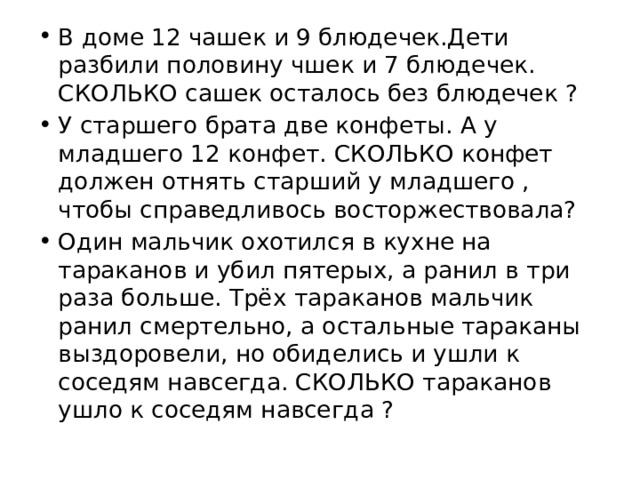 В доме 12 чашек и 9 блюдечек.Дети разбили половину чшек и 7 блюдечек. СКОЛЬКО сашек осталось без блюдечек ? У старшего брата две конфеты. А у младшего 12 конфет. СКОЛЬКО конфет должен отнять старший у младшего , чтобы справедливось восторжествовала? Один мальчик охотился в кухне на тараканов и убил пятерых, а ранил в три раза больше. Трёх тараканов мальчик ранил смертельно, а остальные тараканы выздоровели, но обиделись и ушли к соседям навсегда. СКОЛЬКО тараканов ушло к соседям навсегда ? 