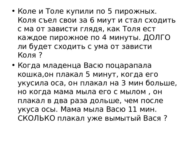 Коле и Толе купили по 5 пирожных. Коля съел свои за 6 миут и стал сходить с ма от зависти глядя, как Толя ест каждое пирожное по 4 минуты. ДОЛГО ли будет сходить с ума от зависти Коля ? Когда младенца Васю поцарапала кошка,он плакал 5 минут, когда его укусила оса, он плакал на 3 мин больше, но когда мама мыла его с мылом , он плакал в два раза дольше, чем после укуса осы. Мама мыла Васю 11 мин. СКОЛЬКО плакал уже вымытый Вася ? 