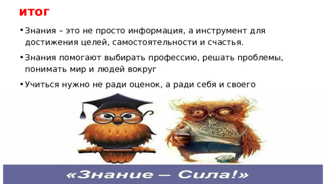 итог Знания – это не просто информация, а инструмент для достижения целей, самостоятельности и счастья. Знания помогают выбирать профессию, решать проблемы, понимать мир и людей вокруг Учиться нужно не ради оценок, а ради себя и своего будущего 
