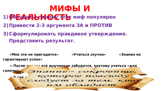  МИФЫ И РЕАЛЬНОСТЬ Обсудить, почему этот миф популярен Привести 2-3 аргумента ЗА и ПРОТИВ Сформулировать правдивое утверждение. Представить результат .  «Мне это не пригодится» «Учиться скучно» «Знания не гарантируют успех»  « После школы всё выученное забудется, поэтому учиться «для галочки» – нормально ».  « В век интернета знания не нужны – всё можно найти в сети ». 