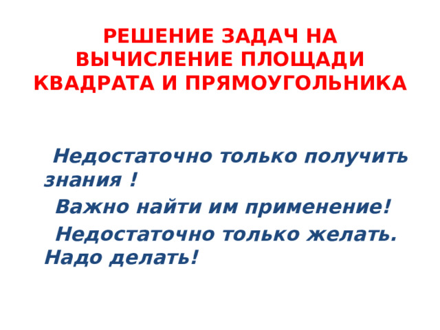 РЕШЕНИЕ ЗАДАЧ НА ВЫЧИСЛЕНИЕ ПЛОЩАДИ КВАДРАТА И ПРЯМОУГОЛЬНИКА  Недостаточно только получить знания !  Важно найти им применение!  Недостаточно только желать. Надо делать!  