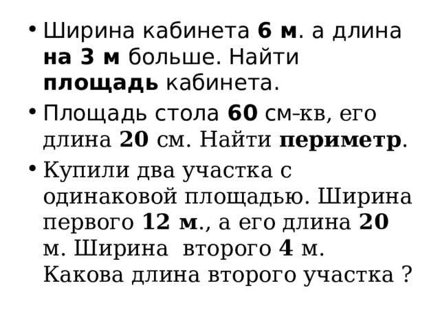 Ширина кабинета 6 м . а длина на 3 м больше. Найти площадь кабинета. Площадь стола 60 см  кв, его длина 20 см. Найти периметр . Купили два участка с одинаковой площадью. Ширина первого 12 м ., а его длина 20 м. Ширина второго 4 м. Какова длина второго участка ? 