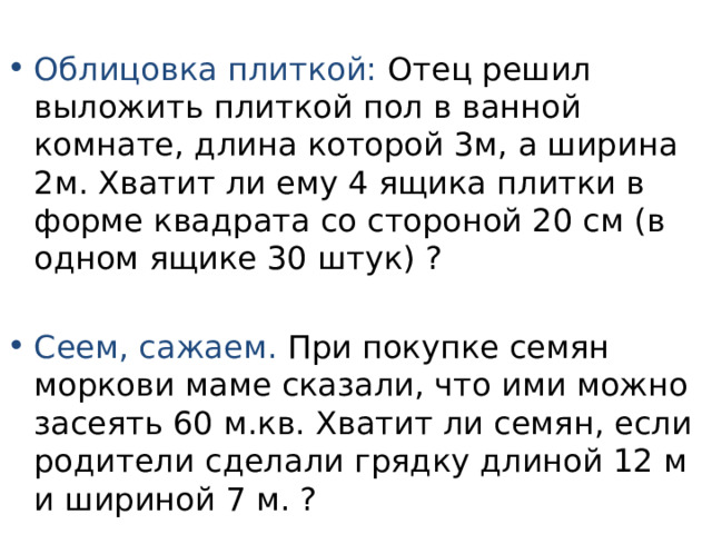 Облицовка плиткой: Отец решил выложить плиткой пол в ванной комнате, длина которой 3м, а ширина 2м. Хватит ли ему 4 ящика плитки в форме квадрата со стороной 20 см (в одном ящике 30 штук) ? Сеем, сажаем. При покупке семян моркови маме сказали, что ими можно засеять 60 м.кв. Хватит ли семян, если родители сделали грядку длиной 12 м и шириной 7 м. ? 