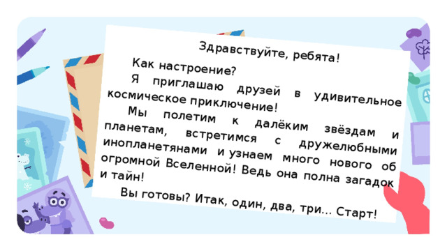 Здравствуйте, ребята! Как настроение? Я приглашаю друзей в удивительное космическое приключение! Мы полетим к далёким звёздам и планетам, встретимся с дружелюбными инопланетянами и узнаем много нового об огромной Вселенной! Ведь она полна загадок и тайн! Вы готовы? Итак, один, два, три... Старт! Актуализация Учитель предлагает детям прочитать письмо, которое прислал Гриша. Текст письма можно распечатать и положить на каждую парту, а также вывести на экран. — Ребята! Гриша прислал вам письмо. О чём он пишет? (Гриша приглашает в космическое приключение.) — Кто готов принять приглашение Гриши? — Перед стартом Гриша предлагает выполнить первое задание: найти в его письме несколько изученных самостоятельных частей речи и выписать их в таблицу. 