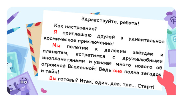 Здравствуйте, ребята! Как настроение? Я приглашаю друзей в удивительное космическое приключение! Мы полетим к далёким звёздам и планетам, встретимся с дружелюбными инопланетянами и узнаем много нового об огромной Вселенной! Ведь она полна загадок и тайн! Вы готовы? Итак, один, два, три... Старт! Актуализация Учитель предлагает детям прочитать письмо, которое прислал Гриша. Текст письма можно распечатать и положить на каждую парту, а также вывести на экран. — Ребята! Гриша прислал вам письмо. О чём он пишет? (Гриша приглашает в космическое приключение.) — Кто готов принять приглашение Гриши? — Перед стартом Гриша предлагает выполнить первое задание: найти в его письме несколько изученных самостоятельных частей речи и выписать их в таблицу. 
