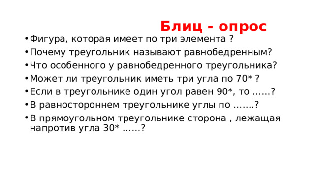  Блиц - опрос Фигура, которая имеет по три элемента ? Почему треугольник называют равнобедренным? Что особенного у равнобедренного треугольника? Может ли треугольник иметь три угла по 70* ? Если в треугольнике один угол равен 90*, то ……? В равностороннем треугольнике углы по …….? В прямоугольном треугольнике сторона , лежащая напротив угла 30* ……? 