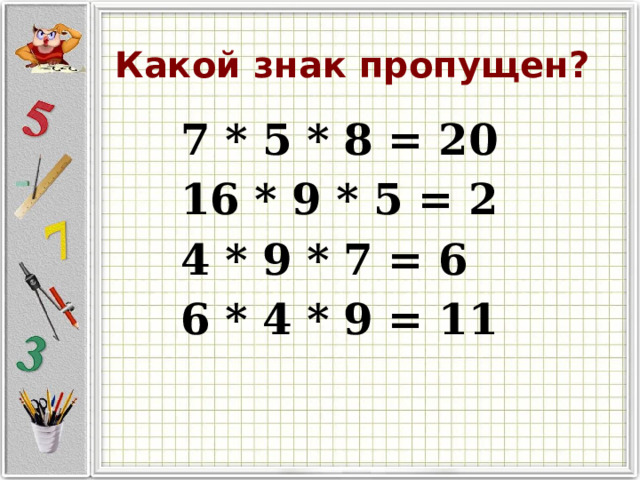 Какой знак пропущен? 7 * 5 * 8 = 20 16 * 9 * 5 = 2 4 * 9 * 7 = 6 6 * 4 * 9 = 11 
