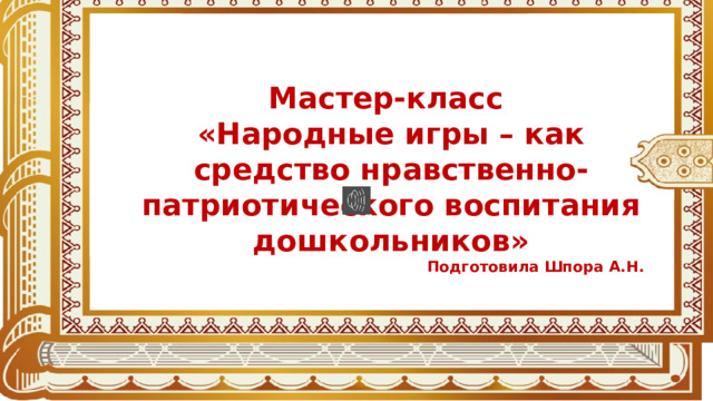 Мастер-класс «Народные игры – как средство нравственно-патриотического воспитания дошкольников» Подготовила Шпора А.Н. 