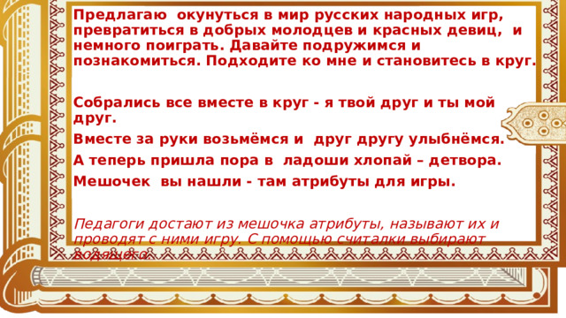 Предлагаю окунуться в мир русских народных игр, превратиться в добрых молодцев и красных девиц, и немного поиграть. Давайте подружимся и познакомиться. Подходите ко мне и становитесь в круг.  Собрались все вместе в круг - я твой друг и ты мой друг. Вместе за руки возьмёмся и друг другу улыбнёмся. А теперь пришла пора в ладоши хлопай – детвора. Мешочек вы нашли - там атрибуты для игры.  Педагоги достают из мешочка атрибуты, называют их и проводят с ними игру. С помощью считалки выбирают водящего.  