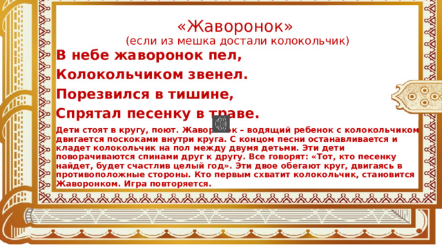 «Жаворонок»  (если из мешка достали колокольчик) В небе жаворонок пел, Колокольчиком звенел. Порезвился в тишине, Спрятал песенку в траве. Дети стоят в кругу, поют. Жаворонок – водящий ребенок с колокольчиком двигается поскоками внутри круга. С концом песни останавливается и кладет колокольчик на пол между двумя детьми. Эти дети поворачиваются спинами друг к другу. Все говорят: «Тот, кто песенку найдет, будет счастлив целый год». Эти двое обегают круг, двигаясь в противоположные стороны. Кто первым схватит колокольчик, становится Жаворонком. Игра повторяется.  