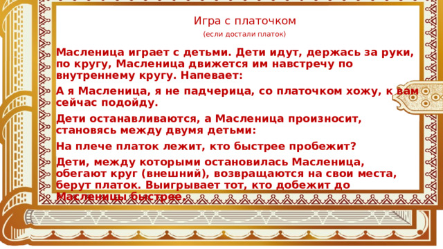 Игра с платочком   (если достали платок)  Масленица играет с детьми. Дети идут, держась за руки, по кругу, Масленица движется им навстречу по внутреннему кругу. Напевает: А я Масленица, я не падчерица, со платочком хожу, к вам сейчас подойду. Дети останавливаются, а Масленица произносит, становясь между двумя детьми: На плече платок лежит, кто быстрее пробежит? Дети, между которыми остановилась Масленица, обегают круг (внешний), возвращаются на свои места, берут платок. Выигрывает тот, кто добежит до Масленицы быстрее.  