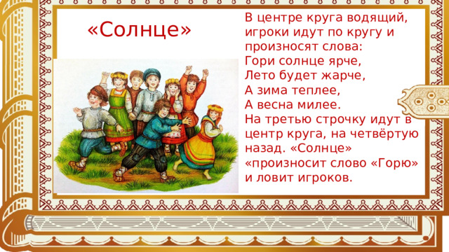 «Солнце» В центре круга водящий, игроки идут по кругу и произносят слова: Гори солнце ярче, Лето будет жарче, А зима теплее, А весна милее. На третью строчку идут в центр круга, на четвёртую назад. «Солнце» «произносит слово «Горю» и ловит игроков. 