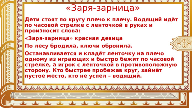 «Заря-зарница» Дети стоят по кругу плечо к плечу. Водящий идёт по часовой стрелке с ленточкой в руках и произносит слова: «Заря-зарница» красная девица По лесу бродила, ключи обронила. Останавливается и кладёт ленточку на плечо одному из играющих и быстро бежит по часовой стрелке, а игрок с ленточкой в противоположную сторону. Кто быстрее пробежав круг, займёт пустое место, кто не успел – водящий.  