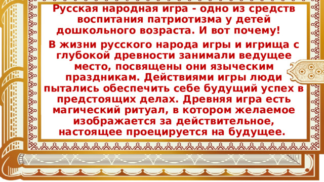 Русская народная игра - одно из средств воспитания патриотизма у детей дошкольного возраста. И вот почему! В жизни русского народа игры и игрища с глубокой древности занимали ведущее место, посвящены они языческим праздникам. Действиями игры люди пытались обеспечить себе будущий успех в предстоящих делах. Древняя игра есть магический ритуал, в котором желаемое изображается за действительное, настоящее проецируется на будущее.  