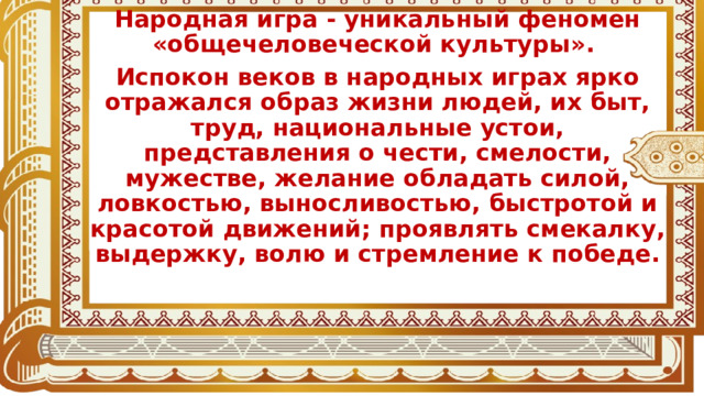 Народная игра - уникальный феномен «общечеловеческой культуры». Испокон веков в народных играх ярко отражался образ жизни людей, их быт, труд, национальные устои, представления о чести, смелости, мужестве, желание обладать силой, ловкостью, выносливостью, быстротой и красотой движений; проявлять смекалку, выдержку, волю и стремление к победе. 