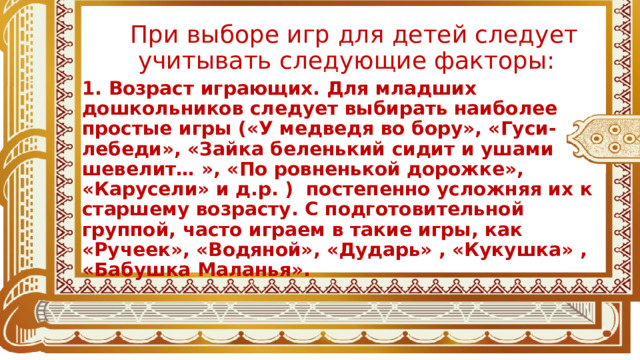 При выборе игр для детей следует учитывать следующие факторы: 1. Возраст играющих. Для младших дошкольников следует выбирать наиболее простые игры («У медведя во бору», «Гуси-лебеди», «Зайка беленький сидит и ушами шевелит… », «По ровненькой дорожке», «Карусели» и д.р. ) постепенно усложняя их к старшему возрасту. С подготовительной группой, часто играем в такие игры, как «Ручеек», «Водяной», «Дударь» , «Кукушка» , «Бабушка Маланья».  