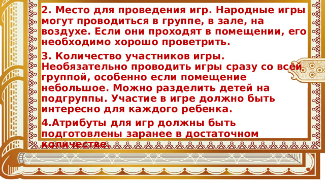 2. Место для проведения игр. Народные игры могут проводиться в группе, в зале, на воздухе. Если они проходят в помещении, его необходимо хорошо проветрить. 3. Количество участников игры. Необязательно проводить игры сразу со всей группой, особенно если помещение небольшое. Можно разделить детей на подгруппы. Участие в игре должно быть интересно для каждого ребенка. 4.Атрибуты для игр должны быть подготовлены заранее в достаточном количестве.  