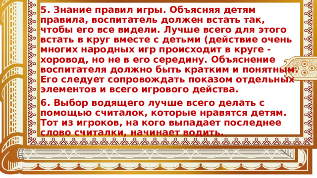 5. Знание правил игры. Объясняя детям правила, воспитатель должен встать так, чтобы его все видели. Лучше всего для этого встать в круг вместе с детьми (действие очень многих народных игр происходит в круге - хоровод, но не в его середину. Объяснение воспитателя должно быть кратким и понятным. Его следует сопровождать показом отдельных элементов и всего игрового действа. 6. Выбор водящего лучше всего делать с помощью считалок, которые нравятся детям. Тот из игроков, на кого выпадает последнее слово считалки, начинает водить.  