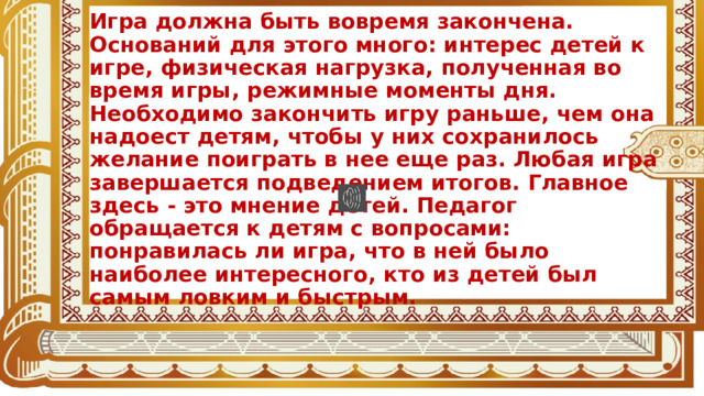 Игра должна быть вовремя закончена. Оснований для этого много: интерес детей к игре, физическая нагрузка, полученная во время игры, режимные моменты дня. Необходимо закончить игру раньше, чем она надоест детям, чтобы у них сохранилось желание поиграть в нее еще раз. Любая игра завершается подведением итогов. Главное здесь - это мнение детей. Педагог обращается к детям с вопросами: понравилась ли игра, что в ней было наиболее интересного, кто из детей был самым ловким и быстрым. 