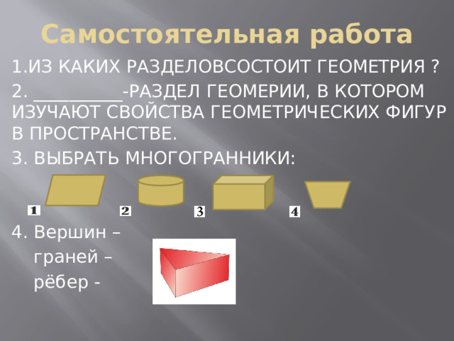 Самостоятельная работа 1.ИЗ КАКИХ РАЗДЕЛОВСОСТОИТ ГЕОМЕТРИЯ ? 2. __________-РАЗДЕЛ ГЕОМЕРИИ, В КОТОРОМ ИЗУЧАЮТ СВОЙСТВА ГЕОМЕТРИЧЕСКИХ ФИГУР В ПРОСТРАНСТВЕ. 3. ВЫБРАТЬ МНОГОГРАННИКИ: 4. Вершин –  граней –  рёбер - 