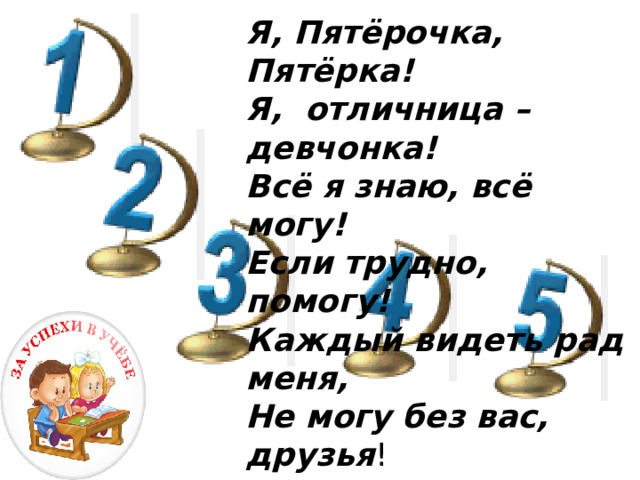 Я, Пятёрочка, Пятёрка! Я,  отличница – девчонка! Всё я знаю, всё могу! Если трудно, помогу! Каждый видеть рад меня, Не могу без вас, друзья !      