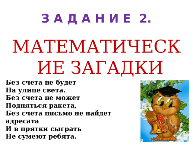 З А Д А Н И Е 2. МАТЕМАТИЧЕСКИЕ ЗАГАДКИ Без счета не будет На улице света. Без счета не может Подняться ракета, Без счета письмо не найдет адресата И в прятки сыграть Не сумеют ребята. 