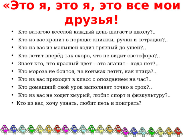 «Это я, это я, это все мои друзья!  Кто ватагою весёлой каждый день шагает в школу?..  Кто из вас хранит в порядке книжки, ручки и тетрадки?..  Кто из вас из малышей ходит грязный до ушей?..  Кто летит вперёд так скоро, что не видит светофора?..  Знает кто, что красный цвет – это значит – хода нет?..  Кто мороза не боится, на коньках летит, как птица?..  Кто из вас приходит в класс с опозданием на час?..  Кто домашний свой урок выполняет точно в срок?..  Кто из вас не ходит хмурый, любит спорт и физкультуру?.. Кто из вас, хочу узнать, любит петь и поиграть?   