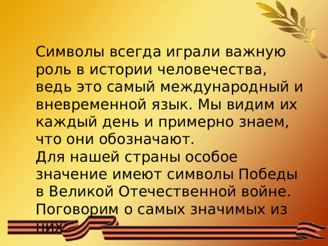 Символы всегда играли важную роль в истории человечества, ведь это самый международный и вневременной язык. Мы видим их каждый день и примерно знаем, что они обозначают. Для нашей страны особое значение имеют символы Победы в Великой Отечественной войне. Поговорим о самых значимых из них: 
