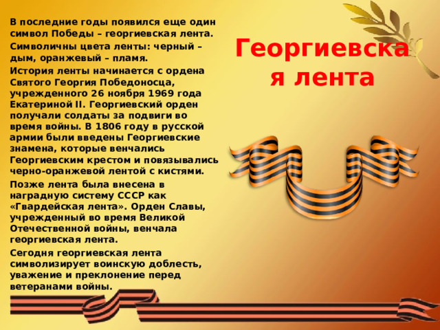  Георгиевская лента В последние годы появился еще один символ Победы – георгиевская лента.  Символичны цвета ленты: черный – дым, оранжевый – пламя. История ленты начинается с ордена Святого Георгия Победоносца, учрежденного 26 ноября 1969 года Екатериной II. Георгиевский орден получали солдаты за подвиги во время войны. В 1806 году в русской армии были введены Георгиевские знамена, которые венчались Георгиевским крестом и повязывались черно-оранжевой лентой с кистями. Позже лента была внесена в наградную систему СССР как «Гвардейская лента». Орден Славы, учрежденный во время Великой Отечественной войны, венчала георгиевская лента. Сегодня георгиевская лента символизирует воинскую доблесть, уважение и преклонение перед ветеранами войны.  