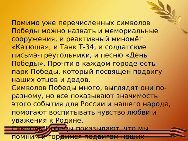 Помимо уже перечисленных символов Победы можно назвать и мемориальные сооружения, и реактивный миномёт «Катюша», и Танк Т-34, и солдатские письма-треугольники, и песню «День Победы». Прочти в каждом городе есть парк Победы, который посвящен подвигу наших отцов и дедов. Символов Победы много, выглядят они по-разному, но все показывают значимость этого события для России и нашего народа, помогают воспитывать чувство любви и уважения к Родине. Символы Победы показывают, что мы помним и гордимся подвигом наших солдат. (Автор текста Н. Корлякова   