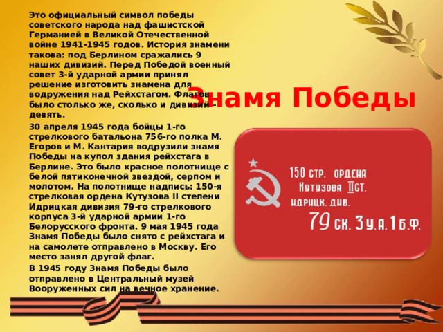  Это официальный символ победы советского народа над фашистской Германией в Великой Отечественной войне 1941-1945 годов. История знамени такова: под Берлином сражались 9 наших дивизий. Перед Победой военный совет 3-й ударной армии принял решение изготовить знамена для водружения над Рейхстагом. Флагов было столько же, сколько и дивизий – девять.  30 апреля 1945 года бойцы 1-го стрелкового батальона 756-го полка М. Егоров и М. Кантария водрузили знамя Победы на купол здания рейхстага в Берлине. Это было красное полотнище с белой пятиконечной звездой, серпом и молотом. На полотнище надпись: 150-я стрелковая ордена Кутузова II степени Идрицкая дивизия 79-го стрелкового корпуса 3-й ударной армии 1-го Белорусского фронта. 9 мая 1945 года Знамя Победы было снято с рейхстага и на самолете отправлено в Москву. Его место занял другой флаг.  В 1945 году Знамя Победы было отправлено в Центральный музей Вооруженных сил на вечное хранение.    Знамя Победы 