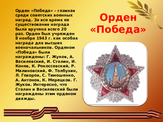 Орден «Победа»  Орден «Победа» – главная среди советских военных наград. За все время ее существования награда была вручена всего 20 раз. Орден был учрежден 8 ноября 1943 г. как особая награда для высших военачальников. Орденом «Победа» были награждены: Г. Жуков, A. Василевский, И. Сталин, И. Конев, К. Рокоссовский, Р. Малиновский, Ф. Толбухин, Л. Говоров, С. Тимошенко, А. Антонов, К. Мерецков. Г. Жуков. Интересно, что Сталин и Василевский были награждены этим орденом дважды. 