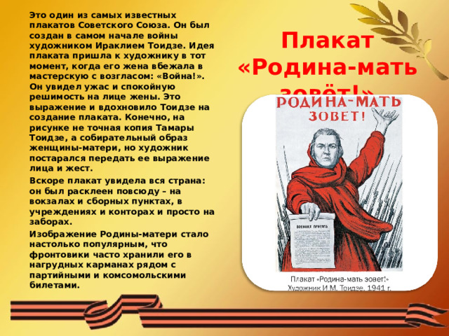 Это один из самых известных плакатов Советского Союза. Он был создан в самом начале войны художником Ираклием Тоидзе. Идея плаката пришла к художнику в тот момент, когда его жена вбежала в мастерскую с возгласом: «Война!». Он увидел ужас и спокойную решимость на лице жены. Это выражение и вдохновило Тоидзе на создание плаката. Конечно, на рисунке не точная копия Тамары Тоидзе, а собирательный образ женщины-матери, но художник постарался передать ее выражение лица и жест.  Вскоре плакат увидела вся страна: он был расклеен повсюду – на вокзалах и сборных пунктах, в учреждениях и конторах и просто на заборах.   Изображение Родины-матери стало настолько популярным, что фронтовики часто хранили его в нагрудных карманах рядом с партийными и комсомольскими билетами.   Плакат «Родина-мать зовёт!»   