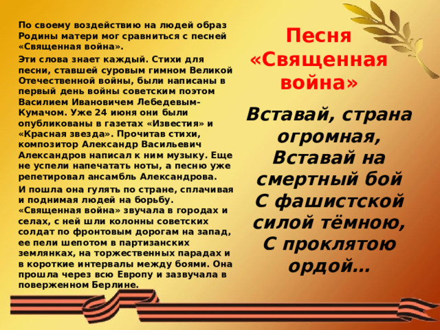 Песня «Священная война» По своему воздействию на людей образ Родины матери мог сравниться с песней «Священная война». Эти слова знает каждый. Стихи для песни, ставшей суровым гимном Великой Отечественной войны, были написаны в первый день войны советским поэтом Василием Ивановичем Лебедевым-Кумачом. Уже 24 июня они были опубликованы в газетах «Известия» и «Красная звезда». Прочитав стихи, композитор Александр Васильевич Александров написал к ним музыку. Еще не успели напечатать ноты, а песню уже репетировал ансамбль Александрова. И пошла она гулять по стране, сплачивая и поднимая людей на борьбу. «Священная война» звучала в городах и селах, с ней шли колонны советских солдат по фронтовым дорогам на запад, ее пели шепотом в партизанских землянках, на торжественных парадах и в короткие интервалы между боями. Она прошла через всю Европу и зазвучала в поверженном Берлине.    Вставай, страна огромная,  Вставай на смертный бой  С фашистской силой тёмною,  С проклятою ордой… 